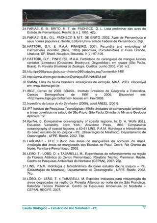 24. FARIAS, G. B.; BRITO, M. T. de; PACHECO, G. L. Lista preliminar das aves do
    Estado de Pernambuco. Recife: [s.n.], 1995. 42p.
25. FARIAS, G.B.; G.L. PACHECO & M.T. DE BRITO. 2002. Aves de Pernambuco e
    seus nomes populares. Recife, Editora Universidade Federal de Pernambuco, 55p.
26. HATTORI, G.Y. & M.A.A. PINHEIRO. 2001. Fecundity and embriology of
    Pachycheles monilifer (Dana, 1852) (Anomura, Porcellanidae) at Praia Grande,
    Ubatuba, SP, Brazil. Nauplius, Botucatu, 9 (2): 97-109.
27. HATTORI, G.Y.; PINHEIRO, M.A.A. Fertilidade do caranguejo de mangue Ucides
    cordatus (Linnaeus) (Crustacea, Brachyura, Ocypodidae), em Iguape (São Paulo,
    Brasil). In. Revista Brasileira de Zoologia. Curitiba. Junho 2003, v.20 n.2.
28. http://pe360graus.globo.com/interior360/cidades.asp?contentId=1401
29. http://www.dnpm.gov.br/dstpe/Overlays/SIRINHAEM.pdf
30. IBAMA, Lista da fauna brasileira ameaçadas de extinção. MMA. 2003. Disponível
    em: www.ibama.gov.br.
31. IBGE, Censo de 2000. BRASIL. Instituto Brasileiro de Geografia e Estatística.
    Censos      Demográficos      de    1991     e     2000. Disponível      em:
    <http://www.ibge.gov.br/home/> Acesso em: Fev/2008.
32. Inventário da bacia do rio Sirinhaém (2006), apud ANEEL (2001).
33. IPT-Instituto de Pesquisas Tecnológicas (1988) Unidades de conservação ambiental
    e áreas correlatas no estado de São Paulo. São Paulo, Divisão de Minas e Geologia
    Aplicada. 1v.
34. Kjerfve, B. Comparative oceanography of coastal lagoons. In: D. A. Wolfe (Ed.).
    Estuarine Variability. .New York,: Academic Press,, 1986. Comparative
    oceanography of coastal lagoons, p.63-81 LINS, P.A.M. Hidrologia e hidrodinâmica
    do baixo estuário do rio Ipojuca – PE. (Dissertação de Mestrado). Departamento de
    Oceanografia , UFPE. Recife, 2002. 74p.
35. LABOMAR - UFC, Estudo das áreas de manguezais do nordeste do Brasil.
    Avaliação das áreas de manguezais dos Estados do Piauí, Ceará, Rio Grande do
    Norte, Paraíba e Pernambuco. 2005.
36. LEÃO, T.; LOBO, D. e TABARELLI, M.. Experiências de reflorestamento na região
    da Floresta Atlântica do Centro Pernambuco. Relatório Técnico Preliminar. Recife.
    Centro de Pesquisas Ambientais do Nordeste (CEPAN), 2007. 26p.
37. LINS, P.A.M. Hidrologia e hidrodinâmica do baixo estuário do rio Ipojuca – PE.
    (Dissertação de Mestrado). Departamento de Oceanografia , UFPE. Recife, 2002.
    74p.
38. LÔBO, D.; LEÃO, T. e TABARELLI, M. Espécies indicadas para recuperação de
    áreas degradadas na região da Floresta Atlântica ao norte do rio São Francisco.
    Relatório Técnico Preliminar. Centro de Pesquisas Ambientais do Nordeste –
    CEPAN. RECIFE. 2007.




Laudo Biológico – Estuário do Rio Sirinhaém - PE                                  77
 