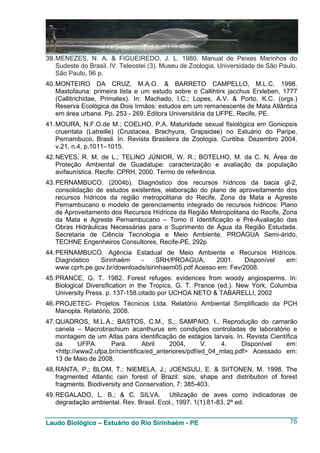 39. MENEZES, N. A. & FIGUEIREDO, J. L. 1980. Manual de Peixes Marinhos do
    Sudeste do Brasil. IV. Teleostei (3). Museu de Zoologia, Universidade de São Paulo.
    São Paulo, 96 p.
40. MONTEIRO DA CRUZ, M.A.O. & BARRETO CAMPELLO, M.L.C. 1998.
    Mastofauna: primeira lista e um estudo sobre o Callihtirx jacchus Erxleben, 1777
    (Callitrichidae, Primates). In: Machado, I.C.; Lopes, A.V. & Porto, K.C. (orgs.)
    Reserva Ecológica de Dois Irmãos: estudos em um remanescente de Mata Atlântica
    em área urbana. Pp. 253 - 269. Editora Universitária da UFPE, Recife, PE.
41. MOURA, N.F.O.de M.; COELHO, P.A. Maturidade sexual fisiológica em Goniopsis
    cruentata (Latreille) (Crustacea, Brachyura, Grapsidae) no Estuário do Paripe,
    Pernambuco, Brasil. In. Revista Brasileira de Zoologia. Curitiba. Dezembro 2004,
    v.21, n.4, p.1011–1015.
42. NEVES, R. M. de L.; TELINO JÚNIOR, W. R.; BOTELHO, M. da C. N. Área de
    Proteção Ambiental de Guadalupe: caracterização e avaliação da população
    avifaunística. Recife: CPRH, 2000. Termo de referência.
43. PERNAMBUCO. (2004b). Diagnóstico dos recursos hídricos da bacia gl-2,
    consolidação de estudos existentes, elaboração do plano de aproveitamento dos
    recursos hídricos da região metropolitana do Recife, Zona da Mata e Agreste
    Pernambucano e modelo de gerenciamento integrado de recursos hídricos: Plano
    de Aproveitamento dos Recursos Hídricos da Região Metropolitana do Recife, Zona
    da Mata e Agreste Pernambucano – Tomo II Identificação e Pré-Avaliação das
    Obras Hidráulicas Necessárias para o Suprimento de Água da Região Estudada.
    Secretaria de Ciência Tecnologia e Meio Ambiente, PROÁGUA Semi-árido,
    TECHNE Engenheiros Consultores, Recife-PE, 292p
44. PERNAMBUCO. Agência Estadual de Meio Ambiente e Recursos Hídricos.
    Diagnóstico   Sirinhaém    -     SRH/PROAGUA,       2001.    Disponível em:
    www.cprh.pe.gov.br/downloads/sirinhaem05.pdf Acesso em: Fev/2008.
45. PRANCE, G. T. 1982. Forest refuges: evidences from woody angiosperms. In:
    Biological Diversification in the Tropics. G. T. Prance (ed.). New York, Columbia
    University Press. p. 137-158.citado por UCHOA NETO & TABARELLI, 2002
46. PROJETEC- Projetos Técnicos Ltda. Relatório Ambiental Simplificado da PCH
    Manopla. Relatório, 2008.
47. QUADROS, M.L.A.; BASTOS, C.M., S,; SAMPAIO, I.. Reprodução do camarão
    canela – Macrobrachium acanthurus em condições controladas de laboratório e
    montagem de um Atlas para identificação de estágios larvais. In. Revista Científica
    da      UFPA.      Pará.       Abril    2004,       V.   4.     Disponível     em:
    <http://www2.ufpa.br/rcientifica/ed_anteriores/pdf/ed_04_mlaq.pdf> Acessado em:
    13 de Maio de 2008.
48. RANTA, P.; BLOM, T.; NIEMELA, J.; JOENSUU, E. & SIITONEN, M. 1998. The
    fragmented Atlantic rain forest of Brazil: size, shape and distribution of forest
    fragments. Biodiversity and Conservation, 7: 385-403.
49. REGALADO, L. B.; & C. SILVA. Utilização de aves como indicadoras de
    degradação ambiental. Rev. Brasil. Ecol., 1997. 1(1):81-83, 2ª ed.


Laudo Biológico – Estuário do Rio Sirinhaém - PE                                    78
 