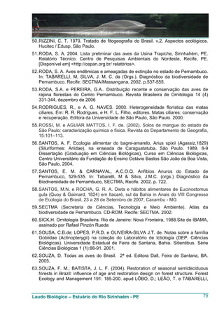50. RIZZINI, C. T. 1979. Tratado de fitogeografia do Brasil. v.2. Aspectos ecológicos.
    Hucitec / Edusp, São Paulo.
51. RODA, S. A. 2004. Lista preliminar das aves da Usina Trapiche, Sirinhahém, PE.
    Relatório Técnico. Centro de Pesquisas Ambientais do Nordeste, Recife, PE.
    [Disponível em] <http://cepan.org.br/ relatórios>.
52. RODA, S. A. Aves endêmicas e ameaçadas de extinção no estado de Pernambuco.
    In: TABARELLI, M; SILVA, J. M. C. da (Orgs.). Diagnóstico da biodiversidade de
    Pernambuco. Recife: SECTMA/Massangana, 2002. p.537-555.
53. RODA, S.A. e PEREIRA, G.A.. Distribuição recente e conservação das aves de
    rapina florestais do Centro Pernambuco. Revista Brasileira de Ornitologia 14 (4)
    331-344. dezembro de 2006
54. RODRIGUES, R., e A. G. NAVES. 2000. Heterogeneidade florística das matas
    ciliares. Em: R. R. Rodrigues, e H. F. L. Filho, editores. Matas ciliares: conservação
    e recuperação. Editora da Universidade de São Paulo, São Paulo. 2000.
55. ROSSI, M. e AGUIAR MATTOS, I. F. de. (2002). Solos de mangue do estado de
    São Paulo: caracterização química e física. Revista do Departamento de Geografia,
    15:101–113.
56. SANTOS, A. F. Ecologia alimentar do bagre-amarelo, Arius spixii (Agassiz,1829)
    (Siluriformes: Ariidae), na enseada de Caraguatatuba, São Paulo. 1989. 8-9
    Dissertação (Graduação em Ciências Biológicas), Curso em Ciências Biológicas,
    Centro Universitário da Fundação de Ensino Octávio Bastos São João da Boa Vista,
    São Paulo, 2004.
57. SANTOS, E. M. & CARNAVAL, A.C.O.Q. Anfíbios Anuros do Estado de
    Pernambuco, 529-535. In: Tabarelli, M & Silva, J.M.C. (orgs.) Diagnóstico da
    Biodiversidade de Pernambuco, SECTMA, Recife. 2002. p. 722.
58. SANTOS, M.N. e ROCHA, G. R. A. Dieta e hábitos alimentares de Eucinostomus
    gula (Quoy & Gaimard, 1824) em Itacaré, sul da Bahia in Anais do VIII Congresso
    de Ecologia do Brasil, 23 a 28 de Setembro de 2007, Caxambu - MG
59. SECTMA (Secretaria de Ciências, Tecnologia e Meio Ambiente). Atlas da
    biodiversidade de Pernambuco. CD-ROM. Recife: SECTMA. 2002.
60. SICK,H. Ornitologia Brasileira. Rio de Janeiro: Nova Fronteira, 1988.Site do IBAMA,
    assinado por Rafael Pinzón Rueda
61. SOUSA, C.B.de; LOPES, P.R.D. e OLIVEIRA-SILVA J.T. de. Notas sobre a família
    Gobiidae (Actinopterygii) na coleção do Laboratório de Ictiologia (DEP. Ciências
    Biológicas). Universidade Estadual de Feira de Santana, Bahia. Sitientibus. Série
    Ciências Biológicas 1 (1):88-91. 2001.
62. SOUZA, D. Todas as aves do Brasil. 2ª ed. Editora Dall, Feira de Santana, BA.
    2005.
63. SOUZA, F. M.; BATISTA, J. L. F. (2004). Restoration of seasonal semideciduous
    forests in Brazil: influence of age and restoration design on forest structure. Forest
    Ecology and Management 191: 185-200. apud LÔBO, D.; LEÃO, T. e TABARELLI,


Laudo Biológico – Estuário do Rio Sirinhaém - PE                                       79
 