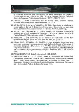 M. Espécies indicadas para recuperação de áreas degradadas na região da
   Floresta Atlântica ao norte do rio São Francisco. Relatório Técnico Preliminar.
   Centro de Pesquisas Ambientais do Nordeste – CEPAN. RECIFE. 2007.
64. TRICART, J. (1977) Ecodinâmica. Rio de Janeiro. IBGE, Diretoria Técnica,
    SUPREN. Recursos Naturais e Meio Ambiente, v.1. 191 p.
65. UCHOA NETO, C. A. M. & TABARELLI, M. 2003. Diagnóstico e estratégia de
    conservação do Centro de Endemismo Pernambuco. Documento não publicado.
    Recife, Centro de Pesquisas Ambientais do Nordeste (CEPAN), 2003. 68p.
66. VELOSO, H.P; GOES-FILHO, L. (1982) Fitogeografia brasileira: classificação
    fisionomica-ecológica. Ecologia da Vegetação Neotropical. Boletim Técnico do
    Projeto RADAMBRASIL. Salvador, p.1-80. (Vegetação, 1)
67. VIELLIARD, J. Bird community as an indicator of biodiversity: results from
    quantitative surveys in Brazil. An. Acad. Bras. Ci. 2000. 72(3):323-330.
68. VIRGA, R.H.P.; GERALDO, L.P.; SANTOS, F.H.dos. Avaliação de contaminação
    por metais pesados em amostras de siris azuis. In Revista Ciência e Tecnologia de
    Alimentos. Campinas - SP, v. 8, n. 4, p. 779-785, out/dez 2007. Disponível em:
    <http://www.scielo.br/                  scielo.php?script=sci_arttext&pid=S0101-
    20612007000400017&lng=en&nrm=iso &tlng=pt> Acessado em 13 de maio de
    2008.
69. WORLD BIRDWATCH. BirdLife International. 1999. 21(3):7.
70. XIMENES-CARVALHO, M. O. (2006). Idade e Crescimento do Robalo-flexa,
    Centropomus undecimalis (BLOCH, 1972) e Robalo-peva, Centropomus parallelus
    (POEY, 1860) (Osteichthyes: Centropomidae), no Sudeste do Brasil. 2006. 1f.
    Dissertação (Mestrado em Ciências Tropicais Marinhas) - Instituto de Ciências do
    Mar – Universidade Federal do Ceará, Fortaleza, 2006.




Laudo Biológico – Estuário do Rio Sirinhaém - PE                                  80
 