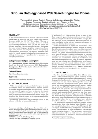 Sirio: an Ontology-based Web Search Engine for Videos
Thomas Alisi, Marco Bertini, Gianpaolo D’Amico, Alberto Del Bimbo,
Andrea Ferracani, Federico Pernici and Giuseppe Serra
Media Integration and Communication Center, University of Florence, Italy
{alisi, bertini, damico, delbimbo, ferracani, pernici, serra}@dsi.uniﬁ.it
http://www.micc.uniﬁ.it/vim
ABSTRACT
In this technical demonstration we show a web video search
engine based on ontologies, the Sirio1
system, that has been
developed within the EU VidiVideo project. The goal of
the system is to provide a search engine for videos for both
technical and non-technical users. In fact, the system has
diﬀerent interfaces that permit diﬀerent query modalities:
free-text, natural language, graphical composition of con-
cepts using boolean and temporal relations and query by
visual example. In addition, the ontology structure is ex-
ploited to encode semantic relations between concepts per-
mitting, for example, to expand queries to synonyms and
concept specializations.
Categories and Subject Descriptors
H.3.3 [Information Storage and Retrieval]: Information
Search and Retrieval—Search process; H.3.5 [Information
Storage and Retrieval]: Online Information Services—
Web-based services
General Terms
Algorithms, Experimentation
Keywords
Video retrieval, ontologies, web services
1. INTRODUCTION
Video search engines are the product of progress in many
technologies: visual and audio analysis, machine learning
techniques, as well as visualization and interaction. The cur-
rent video search engines are based on lexicons of semantic
concepts and perform keyword-based queries [1]. These sys-
tems are generally desktop applications or have simple web
interfaces that show the results of the query as a ranked list
1
Sirio was the hound of the mythical hunter Orion. It was
a dog so swift that no prey could escape it.
Permission to make digital or hard copies of all or part of this work for
personal or classroom use is granted without fee provided that copies are
not made or distributed for proﬁt or commercial advantage and that copies
bear this notice and the full citation on the ﬁrst page. To copy otherwise, to
republish, to post on servers or to redistribute to lists, requires prior speciﬁc
permission and/or a fee.
MM’09, October 19–24, 2009, Beijing, China.
Copyright 2009 ACM X-XXXXX-XX-X/XX/XX ...$10.00.
of keyframes [2, 3]. These systems do not let users to per-
form composite queries that can include temporal relations
between concepts and do not allow to look for concepts that
are not in the lexicon. In addition, desktop applications re-
quire installation on the end-user computer and can not be
used in a distributed environment.
In this demonstration we present the Sirio system, a web
video search engine that allows semantic retrieval by content
for diﬀerent domains (broadcast news, surveillance, cultural
heritage documentaries) with query interaction and visual-
ization. The system permits diﬀerent query modalities (free
text, natural language, graphical composition of concepts
using boolean and temporal relations and query by visual
example) and visualizations, resulting in an advanced tool
for retrieval and exploration of video archives for both tech-
nical and non-technical users. In addition the use of ontolo-
gies permits to exploit semantic relations between concepts
through reasoning. Finally our web system, using the Rich
Internet Application paradigm (RIA), does not require any
installation and provides a responsive user interface.
2. THE SYSTEM
The Sirio system2
is composed by three diﬀerent inter-
faces: a GUI to build composite queries that may include
boolean/temporal operators and visual examples, a natural
language interface for simpler queries with boolean/temporal
operators, a free-text interface for Google-like searches. In
all the interfaces it is possible to extend queries adding syn-
onyms and concept specializations through ontology reason-
ing and the use of WordNet. Consider, for instance, a query
“Find shots with animal”: the concept specializations ex-
pansion through ontology structure permits to retrieve not
only the shots annotated with animal, but also those anno-
tated with its specializations (dogs, cats, etc.). In particu-
lar, WordNet query expansion, using synonyms, is required
when using natural language and free-text queries, since it is
not possible to force the user to formulate a query selecting
terms from a lexicon, as is done using the GUI interface.
The search engine uses an ontology that has been created
automatically from a ﬂat lexicon, using WordNet to cre-
ate concept relations (is a, is part of and has part). The
ontology is modelled following the Dynamic Pictorially En-
riched Ontology model [4], that includes both concepts and
visual concept prototypes. These prototypes represent the
diﬀerent visual modalities in which a concept can manifest;
they can be selected by the users to perform query by exam-
2
http://deckard.micc.uniﬁ.it/sirio/
 