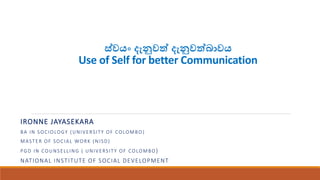 ස්වයං දැනුවවය් දැනුවවය් ා වයං
Use of Self for better Communication
IRONNE JAYASEKARA
BA IN SOCIOLOGY (UNIVERSITY OF COLOMBO)
MASTER OF SOCIAL WORK (NISD)
PGD IN COUNSELLING ( UNIVERSITY OF COLOMBO)
NATIONAL INSTITUTE OF SOCIAL DEVELOPMENT
 