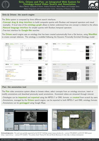 Sirio, Orione and Pan: an Integrated Web System for
Ontology-based Video Search and Annotation
Marco Bertini, Gianpaolo D’Amico, Andrea Ferracani, Marco Meoni and Giuseppe Serra
Media Integration and Communication Center, University of Florence, Italy
Sirio & Orione: the search engine
The Sirio system is composed by three diﬀerent search interfaces:
• Concept drag & drop interface to build composite queries with Boolean and temporal operators and visual
examples. A local view of the ontology graph allows to better understand how one concept is related to the others
• Natural language interface for simpler queries with Boolean/temporal operators
• Free-text interface for Google-like searches
The Orione search engine uses an ontology that has been created automatically from a ﬂat lexicon, using WordNet
to create concept relations. The ontology is modelled following the Dynamic Pictorially Enriched Ontology model
Pan: the annotation tool
The Pan video annotation system allows to browse videos, select concepts from an ontology structure, insert or
modify annotations and download previously saved annotations. Annotated videos are streamed through internet
• Ontologies can be imported and exported using the MPEG-7 or OWL formats, or created from scratch by users
• Annotations, managed by the Orione search engine, can be exported to both MPEG-7 and OWL ontology formats
• Annotations can be geotagged using Google Maps
Acknowledgments: This work was partially supported by the EU IST VidiVideo project (www.vidivideo.info - contract FP6-045547) and EU IST IM3I project
(http://www.im3i.eu/ - contract FP7-222267). The authors thank Thomas M. Alisi and Nicola Martorana for their help in software development.
ACM Multimedia 2010 - DEMO Program http://www.micc.unifi.it/ {bertini, damico, ferracani, meoni, serra}@dsi.unifi.it
 
