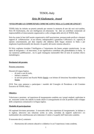 TESOL-Italy
                                Sirio Di Giuliomaria Award
“SVILUPPARE LE COMPETENZE COMUNICATIVE NELLA CLASSE DI LINGUE”

TESOL-Italy ha istituito un premio annuale per onorare la memoria di uno dei suoi soci-cardine,
Sirio Di Giuliomaria, che con intelligenza ed entusiasmo ha dato un contributo sostanziale ed
imprescindibile al rinnovamento organizzativo e allo sviluppo delle attività di TESOL-Italy.

Sirio ha creato le basi dell’assetto organizzativo dell’associazione, promuovendo proficui e duraturi
rapporti di collaborazione al suo interno, indispensabili a garantirne l’efficienza e la capacità di
operare concretamente, per dare impulso alla didattica delle lingue straniere in Italia e per
migliorare la professionalità dei docenti e la qualità del nostro sistema educativo.

Di Sirio vogliamo ricordare l’intelligenza e l’entusiasmo che hanno sempre caratterizzato la sua
opera di insegnante e di innovatore, il suo significativo contributo alla glottodidattica in Italia, le
sue numerose pubblicazioni , tra le quali rimangono memorabili libri di testo di assoluto rilievo
metodologico.


Destinatari del premio:

Possono concorrere:

Docenti di Lingua Inglese,
   - di ruolo o non di ruolo,
   - italiani o stranieri,
   - in servizio presso una Scuola Media Statale o un Istituto di Istruzione Secondaria Superiore
      Statale.

(N.B. Non sono ammessi a partecipare i membri del Consiglio di Presidenza e del Comitato
Esecutivo di TESOL-Italy.)


Obiettivo

Valorizzare e premiare un’esperienza di insegnamento condotta con i propri studenti, esplicitata in
un resoconto scritto che indichi in modo chiaro il conseguimento di esiti di profitto nello sviluppo
delle competenze comunicative in lingua inglese.

Modalità di partecipazione

Gli aspiranti dovranno presentare il resoconto della loro esperienza di insegnamento, in italiano o
in inglese, attraverso una relazione scritta su carta, corredata da supporti audiovisivi e/o
multimediali che contribuiscano ad evidenziare il valore e la qualità dell’intervento condotto.

Il resoconto dovrà contenere:

   -   illustrazione del contesto educativo e didattico in cui l’esperienza è stata condotta;
                                                 1
 