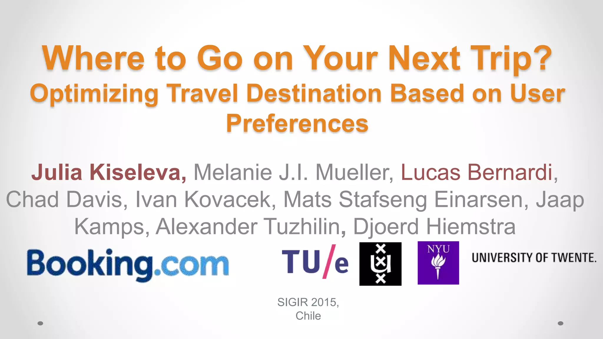 Where to Go on Your Next Trip?
Optimizing Travel Destination Based on User
Preferences
Julia Kiseleva, Melanie J.I. Mueller, Lucas Bernardi,
Chad Davis, Ivan Kovacek, Mats Stafseng Einarsen, Jaap
Kamps, Alexander Tuzhilin, Djoerd Hiemstra
SIGIR 2015,
Chile
 