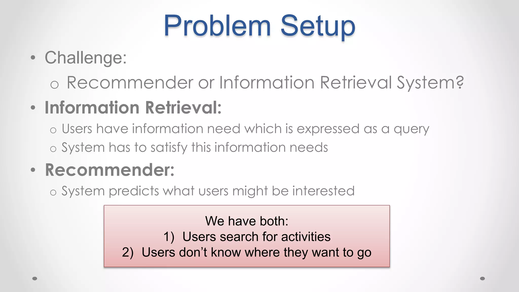 Problem Setup
• Challenge:
o Recommender or Information Retrieval System?
• Information Retrieval:
o Users have information need which is expressed as a query
o System has to satisfy this information needs
• Recommender:
o System predicts what users might be interested
We have both:
1) Users search for activities
2) Users don’t know where they want to go
 