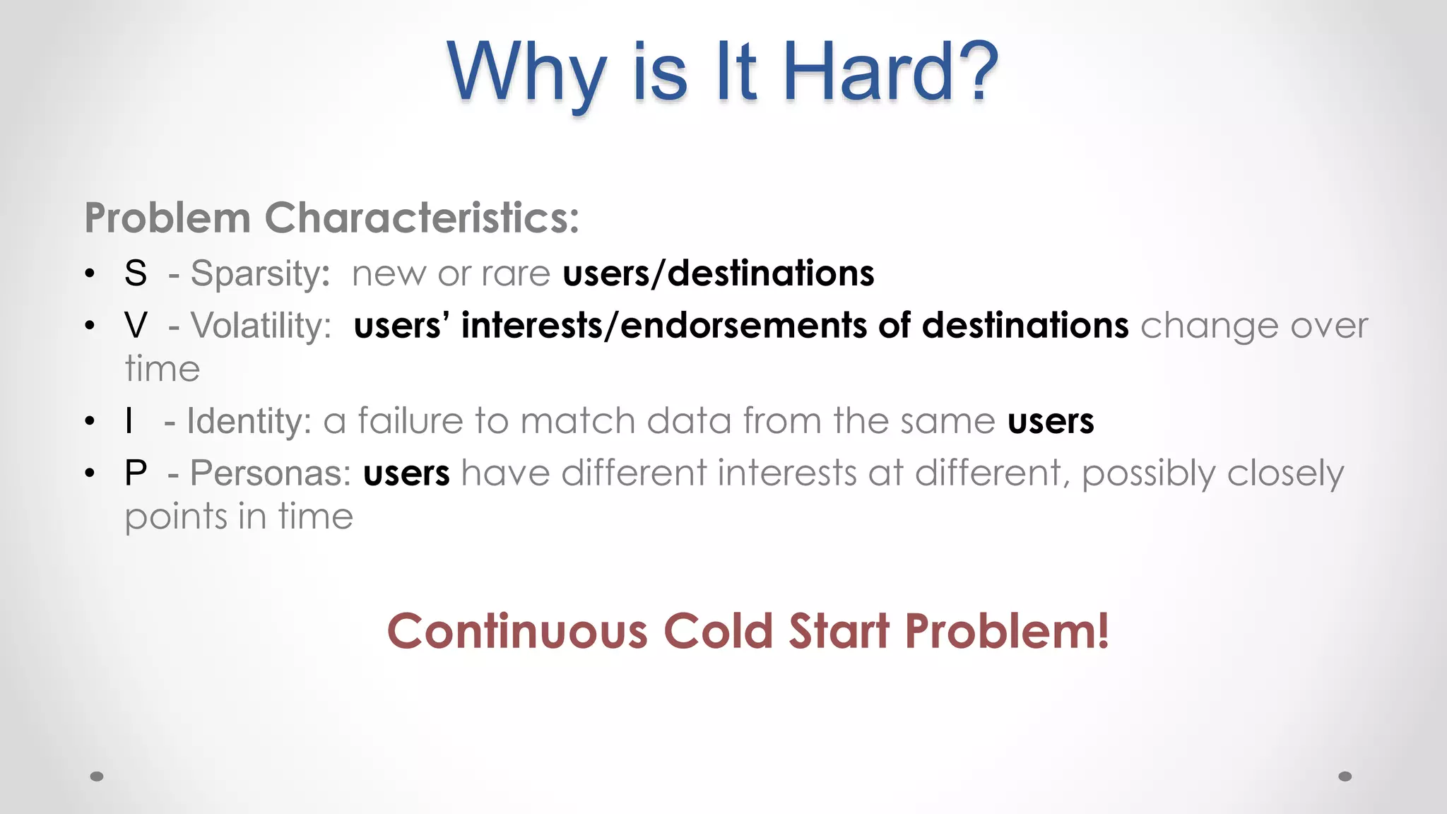 Why is It Hard?
Problem Characteristics:
• S - Sparsity: new or rare users/destinations
• V - Volatility: users’ interests/endorsements of destinations change over
time
• I - Identity: a failure to match data from the same users
• P - Personas: users have different interests at different, possibly closely
points in time
Continuous Cold Start Problem!
 