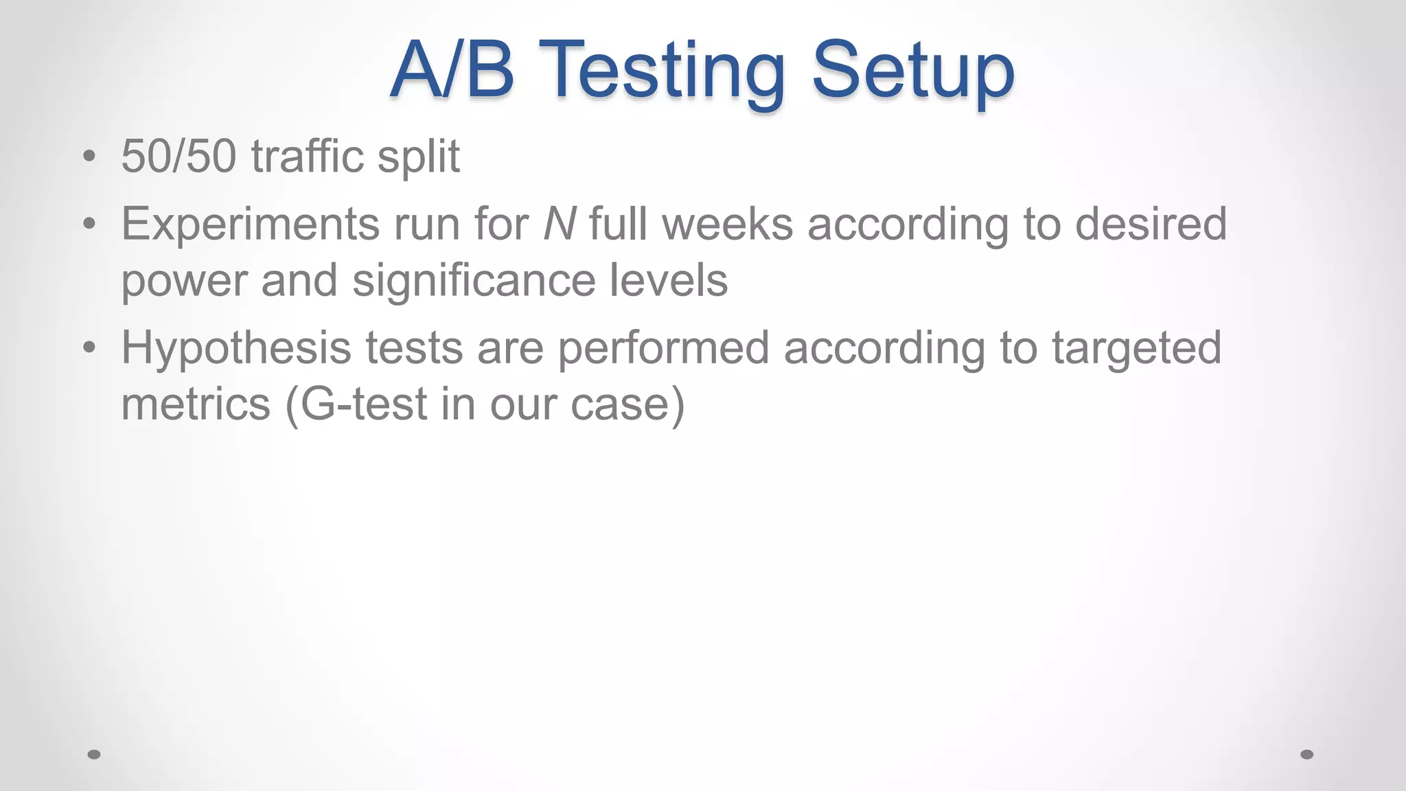 A/B Testing Setup
• 50/50 traffic split
• Experiments run for N full weeks according to desired
power and significance levels
• Hypothesis tests are performed according to targeted
metrics (G-test in our case)
 