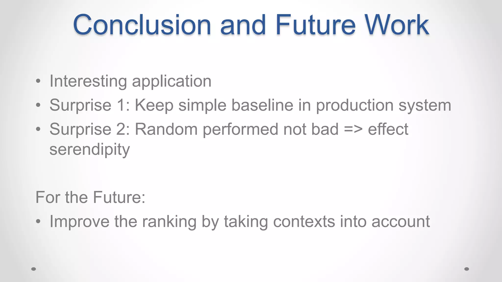 Conclusion and Future Work
• Interesting application
• Surprise 1: Keep simple baseline in production system
• Surprise 2: Random performed not bad => effect
serendipity
For the Future:
• Improve the ranking by taking contexts into account
 