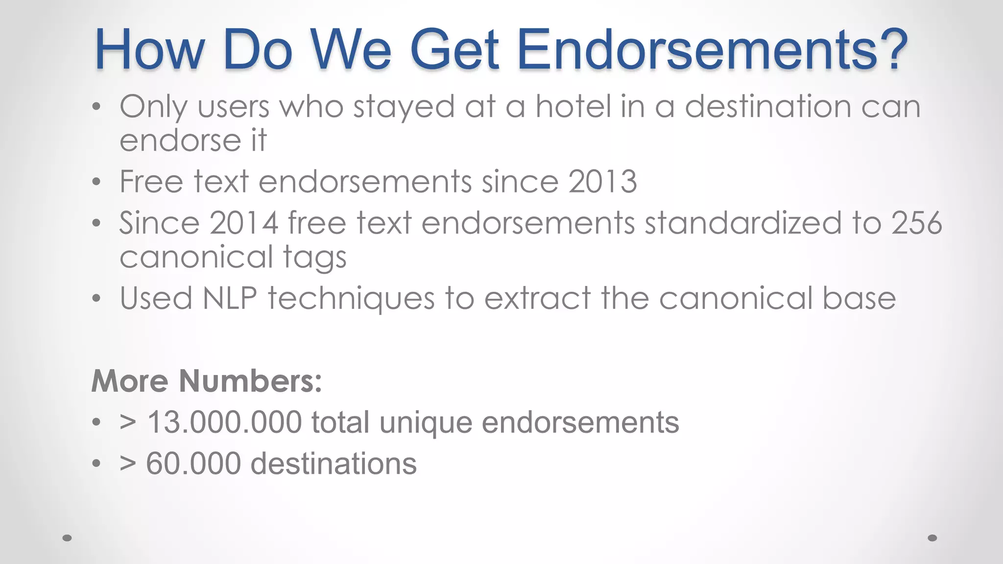 How Do We Get Endorsements?
• Only users who stayed at a hotel in a destination can
endorse it
• Free text endorsements since 2013
• Since 2014 free text endorsements standardized to 256
canonical tags
• Used NLP techniques to extract the canonical base
More Numbers:
• > 13.000.000 total unique endorsements
• > 60.000 destinations
 