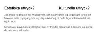 Estetiska uttryck? Kulturella uttryck?
Jag skulle ju göra ett par mjukisbyxor, och då använde jag färgen grå för då blir
byxorna extra mysiga tycker jag. Jag använde just detta tyget eftersom det var
mjukt inuti.
Mina byxor påverkades väldigt mycket av trender och annat. Eftersom jag gjorde
de tajta nere vid vaden.
 