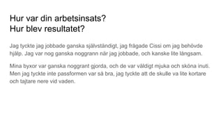 Hur var din arbetsinsats?
Hur blev resultatet?
Jag tyckte jag jobbade ganska självständigt, jag frågade Cissi om jag behövde
hjälp. Jag var nog ganska noggrann när jag jobbade, och kanske lite långsam.
Mina byxor var ganska noggrant gjorda, och de var väldigt mjuka och sköna inuti.
Men jag tyckte inte passformen var så bra, jag tyckte att de skulle va lite kortare
och tajtare nere vid vaden.
 