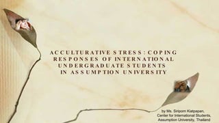 ACCULTURATIVE STRESS: COPING RESPONSES OF INTERNATIONAL UNDERGRADUATE STUDENTS  IN ASSUMPTION UNIVERSITY by Ms. Siriporn Kiatpapan,  Center for International Students, Assumption University, Thailand 