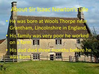 About Sir Isaac Newton’s LifeHe was born at Wools Thorpe near Grantham, Lincolnshire in England.His family was very poor he worked on a farm His dad died three months before he was born
