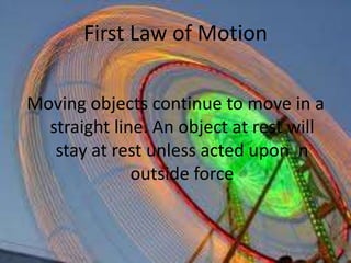 First Law of MotionMoving objects continue to move in a straight line. An object at rest will stay at rest unless acted upon  n outside force 