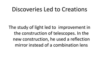 Discoveries Led to CreationsThe study of light led to  improvement in the construction of telescopes. In the new construction, he used a reflection mirror instead of a combination lens 