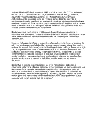 Sir Isaac Newton (25 de diciembre de 1642 JU – 20 de marzo de 1727 JU; 4 de enero
de 1643 GR – 31 de marzo de 1727 GR) fue un físico, filósofo, teólogo, inventor,
alquimista y matemático inglés, autor de los Philosophiae naturalis principia
mathematica, más conocidos como los Principia, donde describió la ley de la
gravitación universal y estableció las bases de la mecánica clásica mediante las leyes
que llevan su nombre. Entre sus otros descubrimientos científicos destacan los trabajos
sobre la naturaleza de la luz y la óptica (que se presentan principalmente en su obra
Opticks) y el desarrollo del cálculo matemático.

Newton comparte con Leibniz el crédito por el desarrollo del cálculo integral y
diferencial, que utilizó para formular sus leyes de la física. También contribuyó en otras
áreas de la matemática, desarrollando el teorema del binomio y las fórmulas de
Newton-Cotes.

Entre sus hallazgos científicos se encuentran el descubrimiento de que el espectro de
color que se observa cuando la luz blanca pasa por un prisma es inherente a esa luz,
en lugar de provenir del prisma (como había sido postulado por Roger Bacon en el siglo
XIII); su argumentación sobre la posibilidad de que la luz estuviera compuesta por
partículas; su desarrollo de una ley de convección térmica, que describe la tasa de
enfriamiento de los objetos expuestos al aire; sus estudios sobre la velocidad del
sonido en el aire; y su propuesta de una teoría sobre el origen de las estrellas. Fue
también un pionero de la mecánica de fluidos, estableciendo una ley sobre la
viscosidad.

Newton fue el primero en demostrar que las leyes naturales que gobiernan el
movimiento en la Tierra y las que gobiernan el movimiento de los cuerpos celestes son
las mismas. Es, a menudo, calificado como el científico más grande de todos los
tiempos, y su obra como la culminación de la revolución científica. El matemático y
físico matemático Joseph Louis Lagrange (1736–1813), dijo que "Newton fue el más
grande genio que ha existido y también el más afortunado dado que sólo se puede
encontrar una vez un sistema que rija el mundo."
 