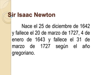 Sir Isaac Newton
       Nace el 25 de diciembre de 1642
 y fallece el 20 de marzo de 1727, 4 de
 enero de 1643 y fallece el 31 de
 marzo de 1727 según el año
 gregoriano.
 