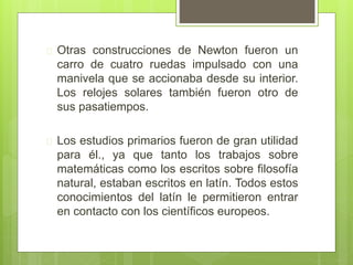  Otras construcciones de Newton fueron un
carro de cuatro ruedas impulsado con una
manivela que se accionaba desde su interior.
Los relojes solares también fueron otro de
sus pasatiempos.
 Los estudios primarios fueron de gran utilidad
para él., ya que tanto los trabajos sobre
matemáticas como los escritos sobre filosofía
natural, estaban escritos en latín. Todos estos
conocimientos del latín le permitieron entrar
en contacto con los científicos europeos.
 