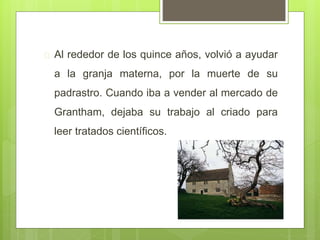  Al rededor de los quince años, volvió a ayudar
a la granja materna, por la muerte de su
padrastro. Cuando iba a vender al mercado de
Grantham, dejaba su trabajo al criado para
leer tratados científicos.
 