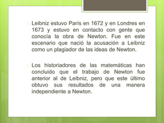  Leibniz estuvo París en 1672 y en Londres en
1673 y estuvo en contacto con gente que
conocía la obra de Newton. Fue en este
escenario que nació la acusación a Leibniz
como un plagiador de las ideas de Newton.
 Los historiadores de las matemáticas han
concluido que el trabajo de Newton fue
anterior al de Leibniz, pero que este último
obtuvo sus resultados de una manera
independiente a Newton.
 