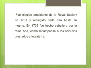  Fue elegido presidente de la Royal Society
en 1703 y reelegido cada año hasta su
muerte. En 1705 fue hecho caballero por la
reina Ana, como recompensa a los servicios
prestados a Inglaterra.
 