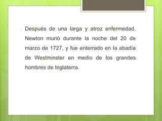  Después de una larga y atroz enfermedad,
Newton murió durante la noche del 20 de
marzo de 1727, y fue enterrado en la abadía
de Westminster en medio de los grandes
hombres de Inglaterra.
 