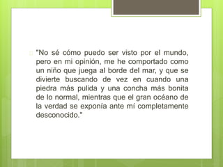  "No sé cómo puedo ser visto por el mundo,
pero en mi opinión, me he comportado como
un niño que juega al borde del mar, y que se
divierte buscando de vez en cuando una
piedra más pulida y una concha más bonita
de lo normal, mientras que el gran océano de
la verdad se exponía ante mí completamente
desconocido."
 