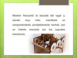  Newton frecuentó la escuela del lugar y,
siendo muy niño, manifestó un
comportamiento completamente normal, con
un interés marcado por los juguetes
mecánicos.
 