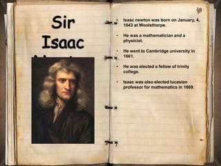 •   Isaac newton was born on January, 4,
    1643 at Woolsthorpe.

•   He was a mathematician and a
    physicist.

•   He went to Cambridge university in
    1661.

•   He was elected a fellow of trinity
    college.

•   Isaac was also elected lucasian
    professor for mathematics in 1669.
 