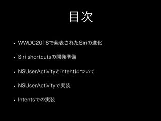 目次
• WWDC2018で発表されたSiriの進化
• Siri shortcutsの開発準備
• NSUserActivityとintentについて
• NSUserActivityで実装
• Intentsでの実装
 