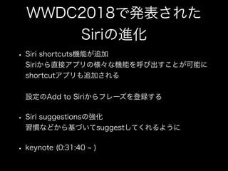 WWDC2018で発表された
Siriの進化
• Siri shortcuts機能が追加 
Siriから直接アプリの様々な機能を呼び出すことが可能に 
shortcutアプリも追加される 
 
設定のAdd to Siriからフレーズを登録する
• Siri suggestionsの強化 
習慣などから基づいてsuggestしてくれるように
• keynote (0:31:40 )
 