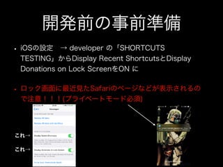 開発前の事前準備
• iOSの設定 → developer の「SHORTCUTS
TESTING」からDisplay Recent ShortcutsとDisplay
Donations on Lock ScreenをON に
• ロック画面に最近見たSafariのページなどが表示されるの
で注意！！！(プライベートモード必須)
これ→
これ→
 
