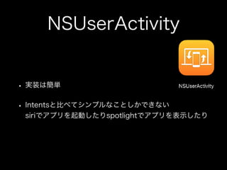 NSUserActivity
• 実装は簡単
• Intentsと比べてシンプルなことしかできない 
siriでアプリを起動したりspotlightでアプリを表示したり
 