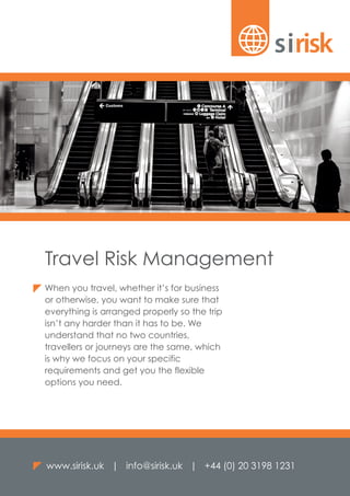 When you travel, whether it’s for business
or otherwise, you want to make sure that
everything is arranged properly so the trip
isn’t any harder than it has to be. We
understand that no two countries,
travellers or journeys are the same, which
is why we focus on your specific
requirements and get you the flexible
options you need.
www.sirisk.uk | info@sirisk.uk | +44 (0) 20 3198 1231
Travel Risk Management
 