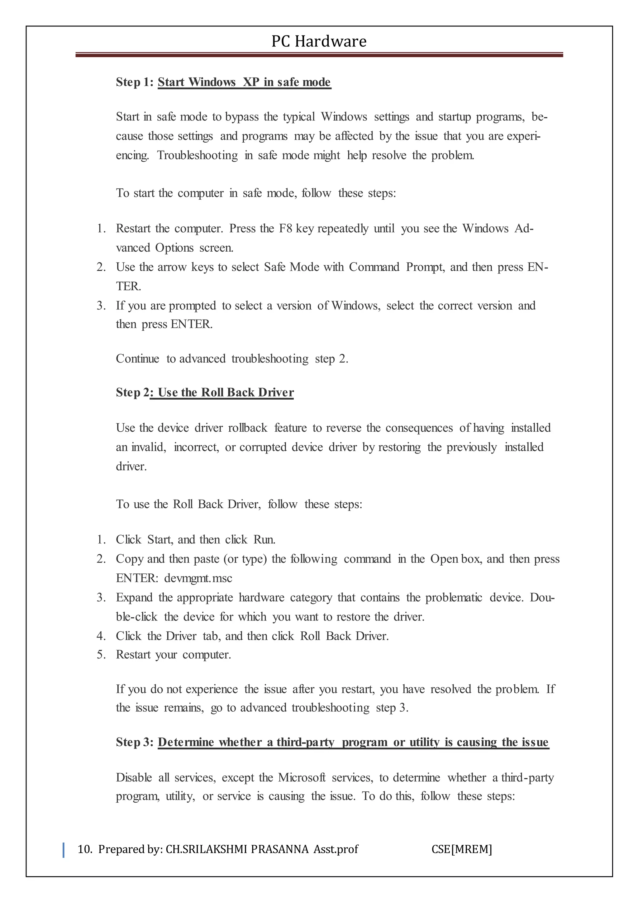 PC Hardware
10. Prepared by: CH.SRILAKSHMI PRASANNA Asst.prof CSE[MREM]
Step 1: Start Windows XP in safe mode
Start in safe mode to bypass the typical Windows settings and startup programs, be-
cause those settings and programs may be affected by the issue that you are experi-
encing. Troubleshooting in safe mode might help resolve the problem.
To start the computer in safe mode, follow these steps:
1. Restart the computer. Press the F8 key repeatedly until you see the Windows Ad-
vanced Options screen.
2. Use the arrow keys to select Safe Mode with Command Prompt, and then press EN-
TER.
3. If you are prompted to select a version of Windows, select the correct version and
then press ENTER.
Continue to advanced troubleshooting step 2.
Step 2: Use the Roll Back Driver
Use the device driver rollback feature to reverse the consequences of having installed
an invalid, incorrect, or corrupted device driver by restoring the previously installed
driver.
To use the Roll Back Driver, follow these steps:
1. Click Start, and then click Run.
2. Copy and then paste (or type) the following command in the Open box, and then press
ENTER: devmgmt.msc
3. Expand the appropriate hardware category that contains the problematic device. Dou-
ble-click the device for which you want to restore the driver.
4. Click the Driver tab, and then click Roll Back Driver.
5. Restart your computer.
If you do not experience the issue after you restart, you have resolved the problem. If
the issue remains, go to advanced troubleshooting step 3.
Step 3: Determine whether a third-party program or utility is causing the issue
Disable all services, except the Microsoft services, to determine whether a third-party
program, utility, or service is causing the issue. To do this, follow these steps:
 