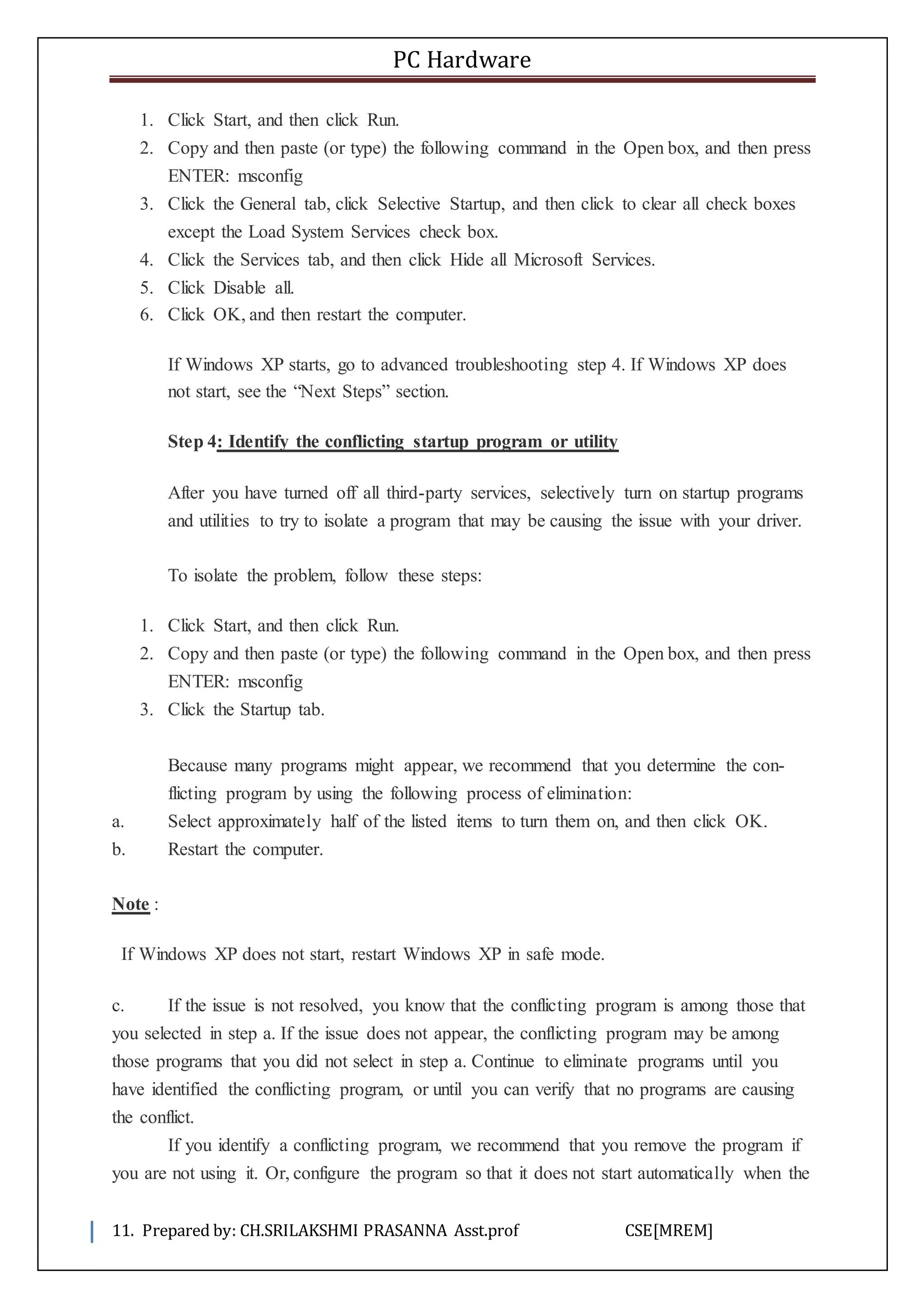 PC Hardware
11. Prepared by: CH.SRILAKSHMI PRASANNA Asst.prof CSE[MREM]
1. Click Start, and then click Run.
2. Copy and then paste (or type) the following command in the Open box, and then press
ENTER: msconfig
3. Click the General tab, click Selective Startup, and then click to clear all check boxes
except the Load System Services check box.
4. Click the Services tab, and then click Hide all Microsoft Services.
5. Click Disable all.
6. Click OK, and then restart the computer.
If Windows XP starts, go to advanced troubleshooting step 4. If Windows XP does
not start, see the “Next Steps” section.
Step 4: Identify the conflicting startup program or utility
After you have turned off all third-party services, selectively turn on startup programs
and utilities to try to isolate a program that may be causing the issue with your driver.
To isolate the problem, follow these steps:
1. Click Start, and then click Run.
2. Copy and then paste (or type) the following command in the Open box, and then press
ENTER: msconfig
3. Click the Startup tab.
Because many programs might appear, we recommend that you determine the con-
flicting program by using the following process of elimination:
a. Select approximately half of the listed items to turn them on, and then click OK.
b. Restart the computer.
Note :
If Windows XP does not start, restart Windows XP in safe mode.
c. If the issue is not resolved, you know that the conflicting program is among those that
you selected in step a. If the issue does not appear, the conflicting program may be among
those programs that you did not select in step a. Continue to eliminate programs until you
have identified the conflicting program, or until you can verify that no programs are causing
the conflict.
If you identify a conflicting program, we recommend that you remove the program if
you are not using it. Or, configure the program so that it does not start automatically when the
 