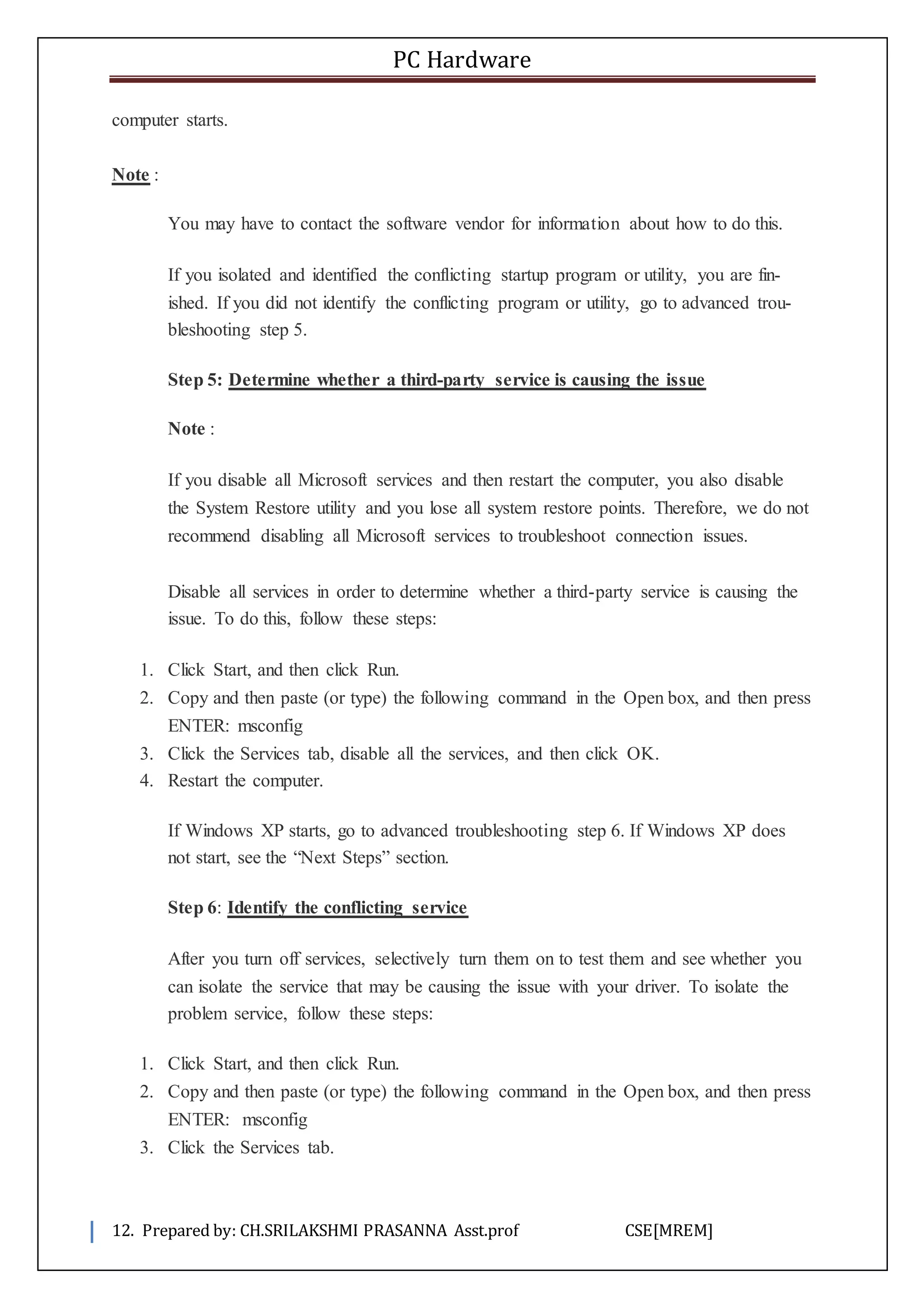 PC Hardware
12. Prepared by: CH.SRILAKSHMI PRASANNA Asst.prof CSE[MREM]
computer starts.
Note :
You may have to contact the software vendor for information about how to do this.
If you isolated and identified the conflicting startup program or utility, you are fin-
ished. If you did not identify the conflicting program or utility, go to advanced trou-
bleshooting step 5.
Step 5: Determine whether a third-party service is causing the issue
Note :
If you disable all Microsoft services and then restart the computer, you also disable
the System Restore utility and you lose all system restore points. Therefore, we do not
recommend disabling all Microsoft services to troubleshoot connection issues.
Disable all services in order to determine whether a third-party service is causing the
issue. To do this, follow these steps:
1. Click Start, and then click Run.
2. Copy and then paste (or type) the following command in the Open box, and then press
ENTER: msconfig
3. Click the Services tab, disable all the services, and then click OK.
4. Restart the computer.
If Windows XP starts, go to advanced troubleshooting step 6. If Windows XP does
not start, see the “Next Steps” section.
Step 6: Identify the conflicting service
After you turn off services, selectively turn them on to test them and see whether you
can isolate the service that may be causing the issue with your driver. To isolate the
problem service, follow these steps:
1. Click Start, and then click Run.
2. Copy and then paste (or type) the following command in the Open box, and then press
ENTER: msconfig
3. Click the Services tab.
 