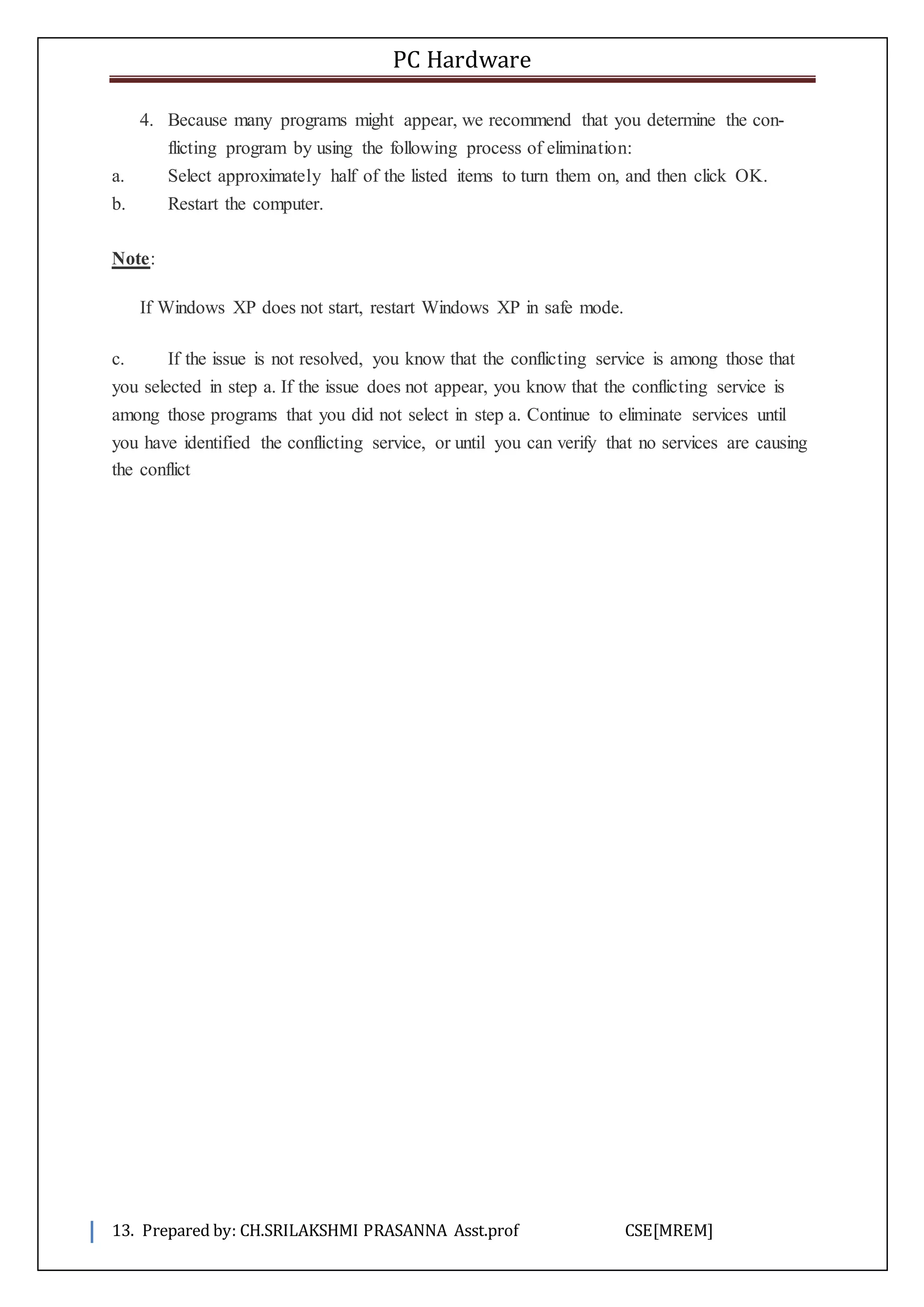 PC Hardware
13. Prepared by: CH.SRILAKSHMI PRASANNA Asst.prof CSE[MREM]
4. Because many programs might appear, we recommend that you determine the con-
flicting program by using the following process of elimination:
a. Select approximately half of the listed items to turn them on, and then click OK.
b. Restart the computer.
Note:
If Windows XP does not start, restart Windows XP in safe mode.
c. If the issue is not resolved, you know that the conflicting service is among those that
you selected in step a. If the issue does not appear, you know that the conflicting service is
among those programs that you did not select in step a. Continue to eliminate services until
you have identified the conflicting service, or until you can verify that no services are causing
the conflict
 