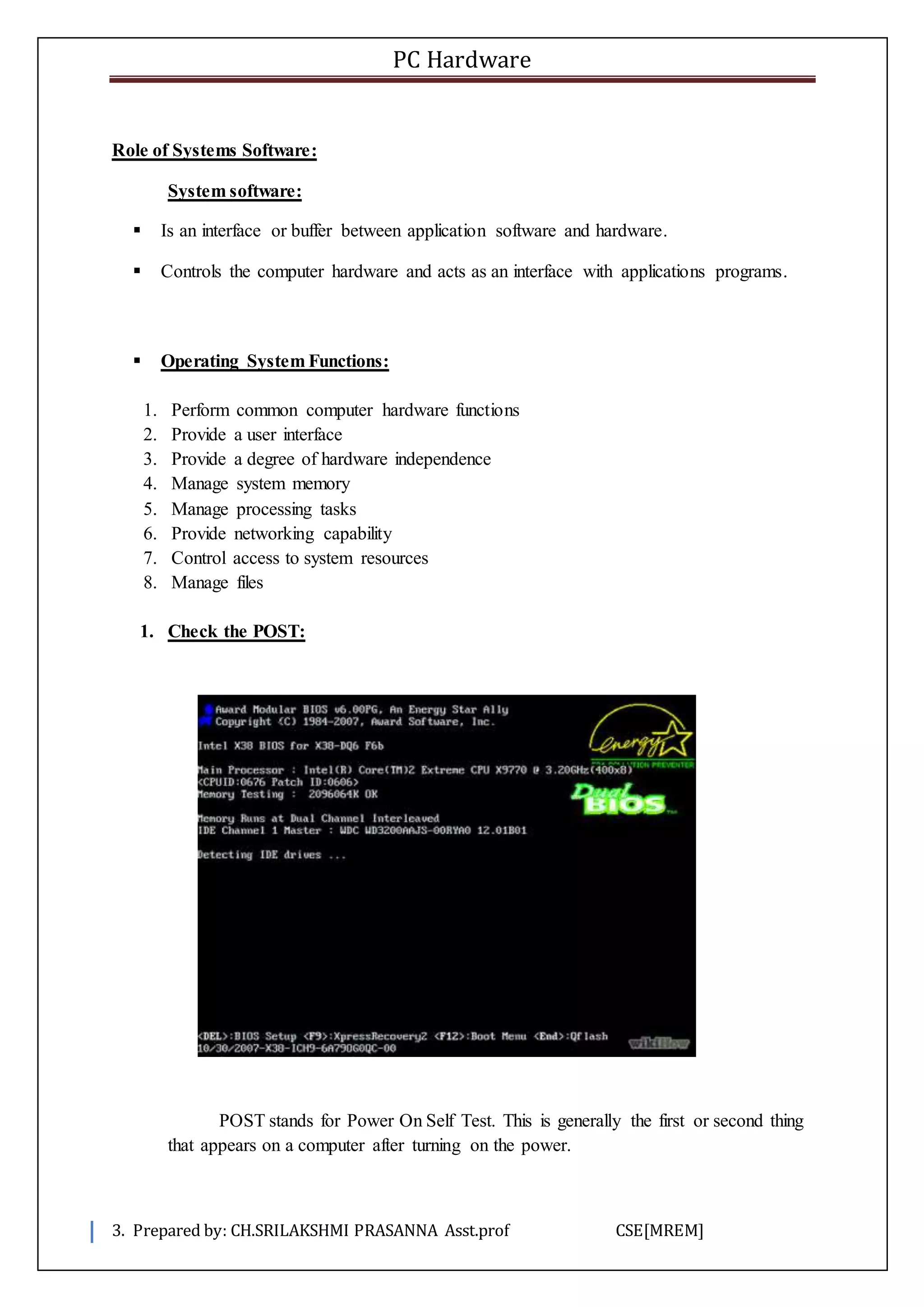 PC Hardware
3. Prepared by: CH.SRILAKSHMI PRASANNA Asst.prof CSE[MREM]
Role of Systems Software:
System software:
 Is an interface or buffer between application software and hardware.
 Controls the computer hardware and acts as an interface with applications programs.
 Operating System Functions:
1. Perform common computer hardware functions
2. Provide a user interface
3. Provide a degree of hardware independence
4. Manage system memory
5. Manage processing tasks
6. Provide networking capability
7. Control access to system resources
8. Manage files
1. Check the POST:
POST stands for Power On Self Test. This is generally the first or second thing
that appears on a computer after turning on the power.
 