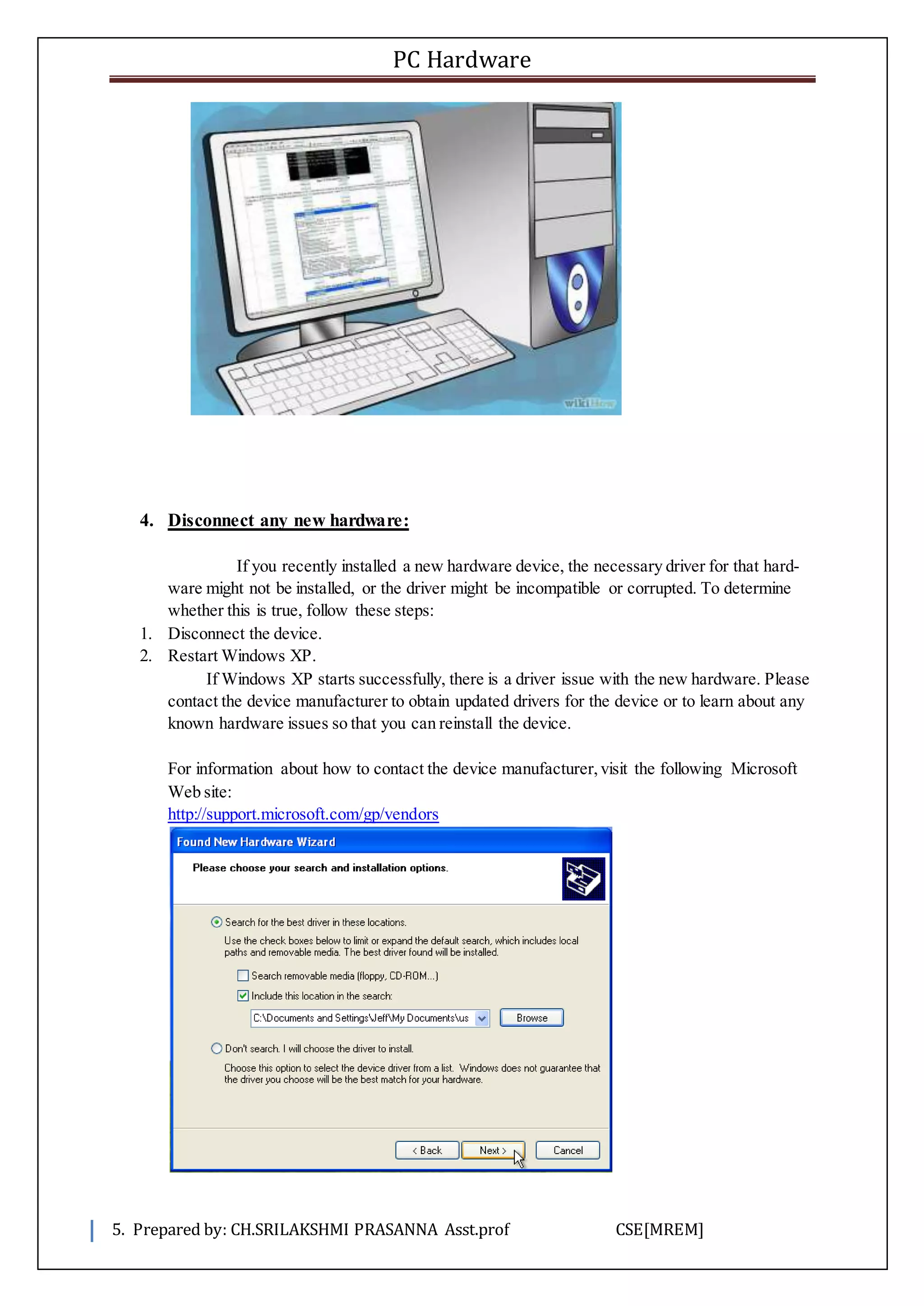 PC Hardware
5. Prepared by: CH.SRILAKSHMI PRASANNA Asst.prof CSE[MREM]
4. Disconnect any new hardware:
If you recently installed a new hardware device, the necessary driver for that hard-
ware might not be installed, or the driver might be incompatible or corrupted. To determine
whether this is true, follow these steps:
1. Disconnect the device.
2. Restart Windows XP.
If Windows XP starts successfully, there is a driver issue with the new hardware. Please
contact the device manufacturer to obtain updated drivers for the device or to learn about any
known hardware issues so that you can reinstall the device.
For information about how to contact the device manufacturer,visit the following Microsoft
Web site:
http://support.microsoft.com/gp/vendors
 