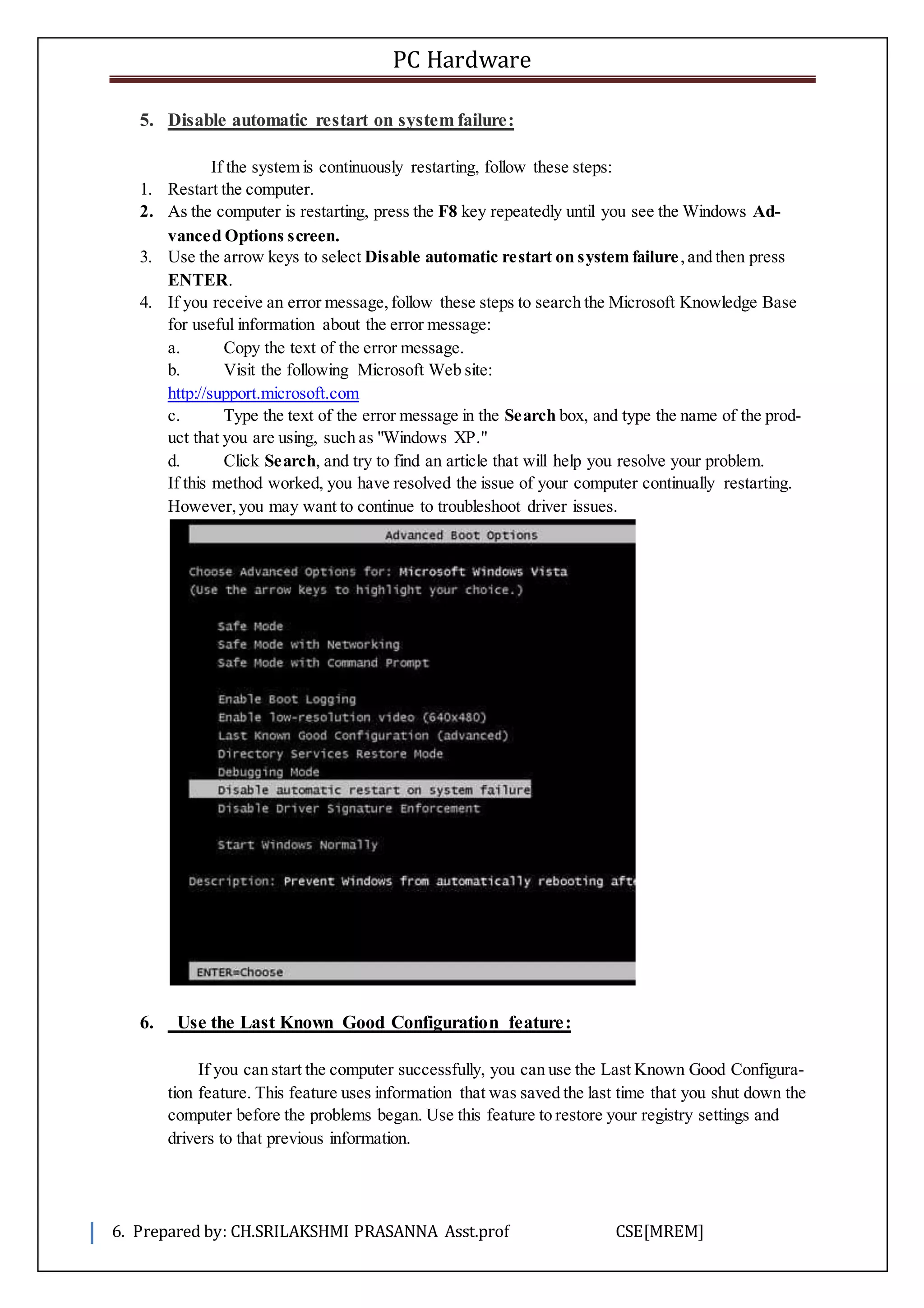 PC Hardware
6. Prepared by: CH.SRILAKSHMI PRASANNA Asst.prof CSE[MREM]
5. Disable automatic restart on system failure:
If the system is continuously restarting, follow these steps:
1. Restart the computer.
2. As the computer is restarting, press the F8 key repeatedly until you see the Windows Ad-
vanced Options screen.
3. Use the arrow keys to select Disable automatic restart on system failure,and then press
ENTER.
4. If you receive an error message,follow these steps to search the Microsoft Knowledge Base
for useful information about the error message:
a. Copy the text of the error message.
b. Visit the following Microsoft Web site:
http://support.microsoft.com
c. Type the text of the error message in the Search box, and type the name of the prod-
uct that you are using, such as "Windows XP."
d. Click Search, and try to find an article that will help you resolve your problem.
If this method worked, you have resolved the issue of your computer continually restarting.
However,you may want to continue to troubleshoot driver issues.
6. Use the Last Known Good Configuration feature:
If you can start the computer successfully, you can use the Last Known Good Configura-
tion feature. This feature uses information that was saved the last time that you shut down the
computer before the problems began. Use this feature to restore your registry settings and
drivers to that previous information.
 