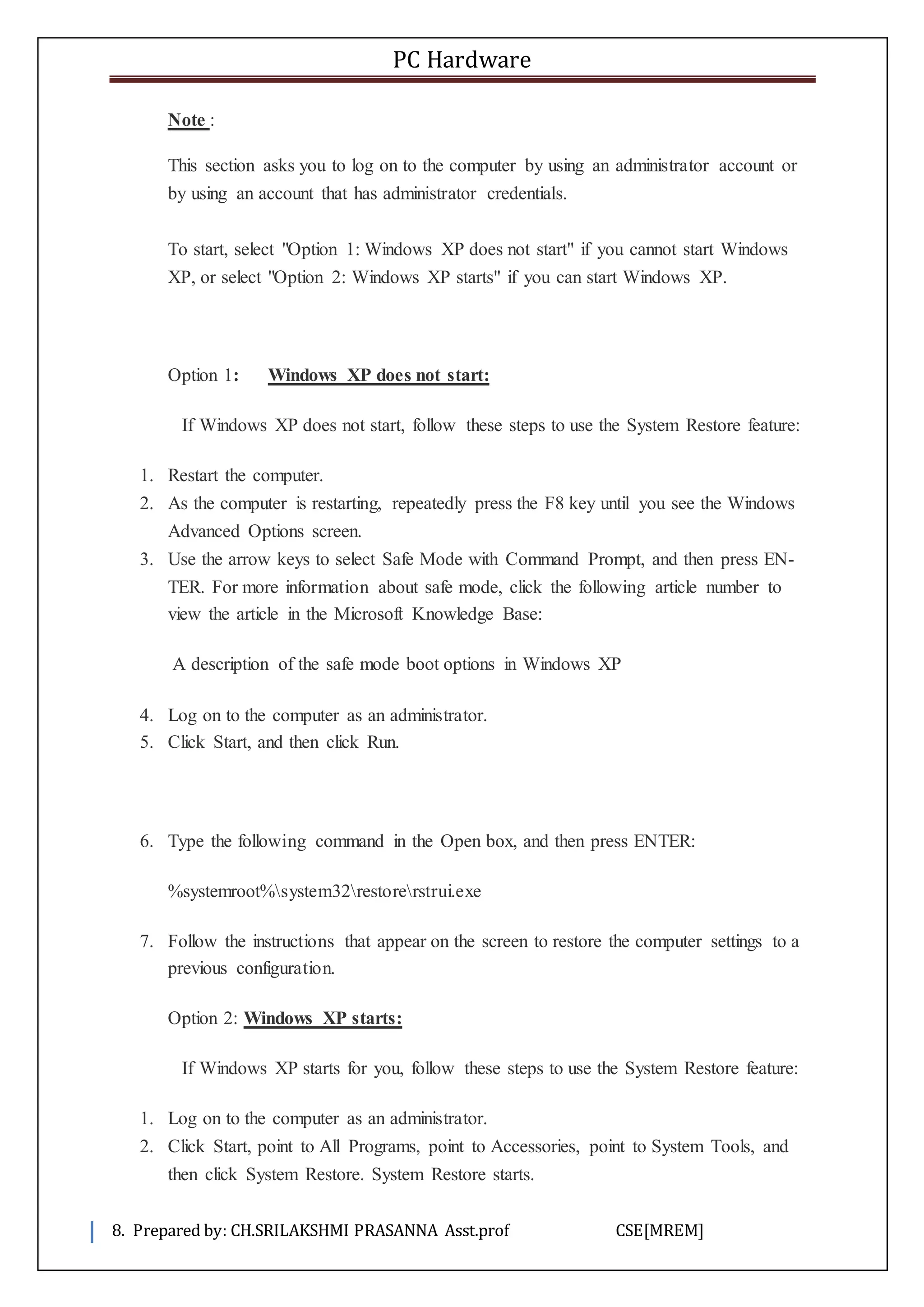 PC Hardware
8. Prepared by: CH.SRILAKSHMI PRASANNA Asst.prof CSE[MREM]
Note :
This section asks you to log on to the computer by using an administrator account or
by using an account that has administrator credentials.
To start, select "Option 1: Windows XP does not start" if you cannot start Windows
XP, or select "Option 2: Windows XP starts" if you can start Windows XP.
Option 1: Windows XP does not start:
If Windows XP does not start, follow these steps to use the System Restore feature:
1. Restart the computer.
2. As the computer is restarting, repeatedly press the F8 key until you see the Windows
Advanced Options screen.
3. Use the arrow keys to select Safe Mode with Command Prompt, and then press EN-
TER. For more information about safe mode, click the following article number to
view the article in the Microsoft Knowledge Base:
A description of the safe mode boot options in Windows XP
4. Log on to the computer as an administrator.
5. Click Start, and then click Run.
6. Type the following command in the Open box, and then press ENTER:
%systemroot%system32restorerstrui.exe
7. Follow the instructions that appear on the screen to restore the computer settings to a
previous configuration.
Option 2: Windows XP starts:
If Windows XP starts for you, follow these steps to use the System Restore feature:
1. Log on to the computer as an administrator.
2. Click Start, point to All Programs, point to Accessories, point to System Tools, and
then click System Restore. System Restore starts.
 