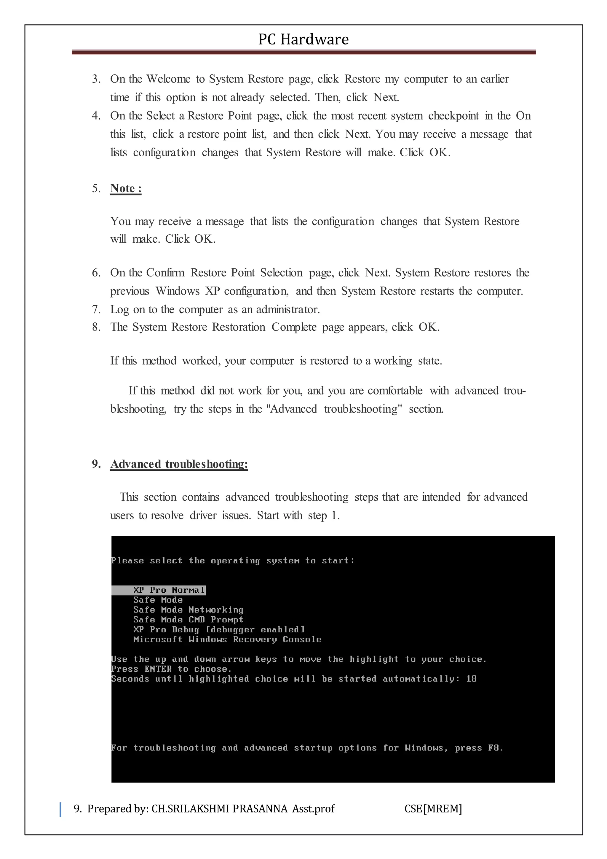 PC Hardware
9. Prepared by: CH.SRILAKSHMI PRASANNA Asst.prof CSE[MREM]
3. On the Welcome to System Restore page, click Restore my computer to an earlier
time if this option is not already selected. Then, click Next.
4. On the Select a Restore Point page, click the most recent system checkpoint in the On
this list, click a restore point list, and then click Next. You may receive a message that
lists configuration changes that System Restore will make. Click OK.
5. Note :
You may receive a message that lists the configuration changes that System Restore
will make. Click OK.
6. On the Confirm Restore Point Selection page, click Next. System Restore restores the
previous Windows XP configuration, and then System Restore restarts the computer.
7. Log on to the computer as an administrator.
8. The System Restore Restoration Complete page appears, click OK.
If this method worked, your computer is restored to a working state.
If this method did not work for you, and you are comfortable with advanced trou-
bleshooting, try the steps in the "Advanced troubleshooting" section.
9. Advanced troubleshooting:
This section contains advanced troubleshooting steps that are intended for advanced
users to resolve driver issues. Start with step 1.
 