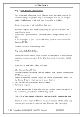 PC Hardware
10. Prepared by: CH.SRILAKSHMI PRASANNA Asst.prof CSE[MREM]
Step 1: Start Windows XP in safe mode
Start in safe mode to bypass the typical Windows settings and startup programs, be-
cause those settings and programs may be affected by the issue that you are experi-
encing. Troubleshooting in safe mode might help resolve the problem.
To start the computer in safe mode, follow these steps:
1. Restart the computer. Press the F8 key repeatedly until you see the Windows Ad-
vanced Options screen.
2. Use the arrow keys to select Safe Mode with Command Prompt, and then press EN-
TER.
3. If you are prompted to select a version of Windows, select the correct version and
then press ENTER.
Continue to advanced troubleshooting step 2.
Step 2: Use the Roll Back Driver
Use the device driver rollback feature to reverse the consequences of having installed
an invalid, incorrect, or corrupted device driver by restoring the previously installed
driver.
To use the Roll Back Driver, follow these steps:
1. Click Start, and then click Run.
2. Copy and then paste (or type) the following command in the Open box, and then press
ENTER: devmgmt.msc
3. Expand the appropriate hardware category that contains the problematic device. Dou-
ble-click the device for which you want to restore the driver.
4. Click the Driver tab, and then click Roll Back Driver.
5. Restart your computer.
If you do not experience the issue after you restart, you have resolved the problem. If
the issue remains, go to advanced troubleshooting step 3.
Step 3: Determine whether a third-party program or utility is causing the issue
Disable all services, except the Microsoft services, to determine whether a third-party
program, utility, or service is causing the issue. To do this, follow these steps:
 