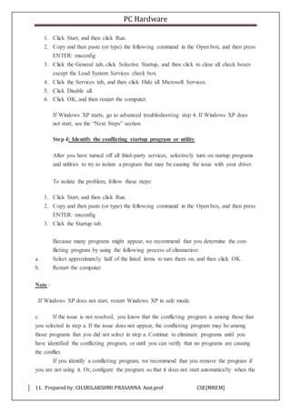 PC Hardware
11. Prepared by: CH.SRILAKSHMI PRASANNA Asst.prof CSE[MREM]
1. Click Start, and then click Run.
2. Copy and then paste (or type) the following command in the Open box, and then press
ENTER: msconfig
3. Click the General tab, click Selective Startup, and then click to clear all check boxes
except the Load System Services check box.
4. Click the Services tab, and then click Hide all Microsoft Services.
5. Click Disable all.
6. Click OK, and then restart the computer.
If Windows XP starts, go to advanced troubleshooting step 4. If Windows XP does
not start, see the “Next Steps” section.
Step 4: Identify the conflicting startup program or utility
After you have turned off all third-party services, selectively turn on startup programs
and utilities to try to isolate a program that may be causing the issue with your driver.
To isolate the problem, follow these steps:
1. Click Start, and then click Run.
2. Copy and then paste (or type) the following command in the Open box, and then press
ENTER: msconfig
3. Click the Startup tab.
Because many programs might appear, we recommend that you determine the con-
flicting program by using the following process of elimination:
a. Select approximately half of the listed items to turn them on, and then click OK.
b. Restart the computer.
Note :
If Windows XP does not start, restart Windows XP in safe mode.
c. If the issue is not resolved, you know that the conflicting program is among those that
you selected in step a. If the issue does not appear, the conflicting program may be among
those programs that you did not select in step a. Continue to eliminate programs until you
have identified the conflicting program, or until you can verify that no programs are causing
the conflict.
If you identify a conflicting program, we recommend that you remove the program if
you are not using it. Or, configure the program so that it does not start automatically when the
 