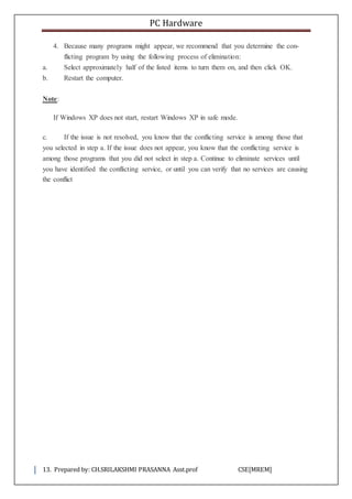 PC Hardware
13. Prepared by: CH.SRILAKSHMI PRASANNA Asst.prof CSE[MREM]
4. Because many programs might appear, we recommend that you determine the con-
flicting program by using the following process of elimination:
a. Select approximately half of the listed items to turn them on, and then click OK.
b. Restart the computer.
Note:
If Windows XP does not start, restart Windows XP in safe mode.
c. If the issue is not resolved, you know that the conflicting service is among those that
you selected in step a. If the issue does not appear, you know that the conflicting service is
among those programs that you did not select in step a. Continue to eliminate services until
you have identified the conflicting service, or until you can verify that no services are causing
the conflict
 