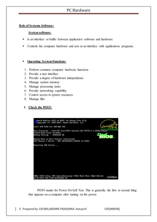 PC Hardware
3. Prepared by: CH.SRILAKSHMI PRASANNA Asst.prof CSE[MREM]
Role of Systems Software:
System software:
 Is an interface or buffer between application software and hardware.
 Controls the computer hardware and acts as an interface with applications programs.
 Operating System Functions:
1. Perform common computer hardware functions
2. Provide a user interface
3. Provide a degree of hardware independence
4. Manage system memory
5. Manage processing tasks
6. Provide networking capability
7. Control access to system resources
8. Manage files
1. Check the POST:
POST stands for Power On Self Test. This is generally the first or second thing
that appears on a computer after turning on the power.
 
