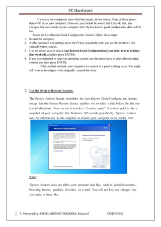PC Hardware
7. Prepared by: CH.SRILAKSHMI PRASANNA Asst.prof CSE[MREM]
If you are not completely sure what that means, do not worry. None of these proce-
dures will harm your computer. However,you should be aware that if you do this, any
changes that were made to your computer after the last known good configuration date will be
lost.
To use the Last Known Good Configuration feature,follow these steps:
1. Restart the computer.
2. As the computer is restarting, press the F8 key repeatedly until you see the Windows Ad-
vanced Options screen.
3. Use the arrow keys to select Last Known Good Configuration (your most recent settings
that worked),and then press ENTER.
4. If you are prompted to select an operating system, use the arrow keys to select the operating
system, and then press ENTER.
If this method worked, your computer is restored to a good working state. You might
still want to investigate what originally caused this issue.
7. Use the System Restore feature:
The System Restore feature resembles the Last Known Good Configuration feature,
except that the System Restore feature enables you to select a date before the last suc-
cessful shutdown. You can use it to select a "restore point." A restore point is like a
snapshot of your computer that Windows XP records periodically. System Restore
uses the information in that snapshot to restore your computer to the earlier date.
Note:
System Restore does not affect your personal data files, such as Word documents,
browsing history, graphics, favorites, or e-mail. You will not lose any changes that
you made to these files.
 