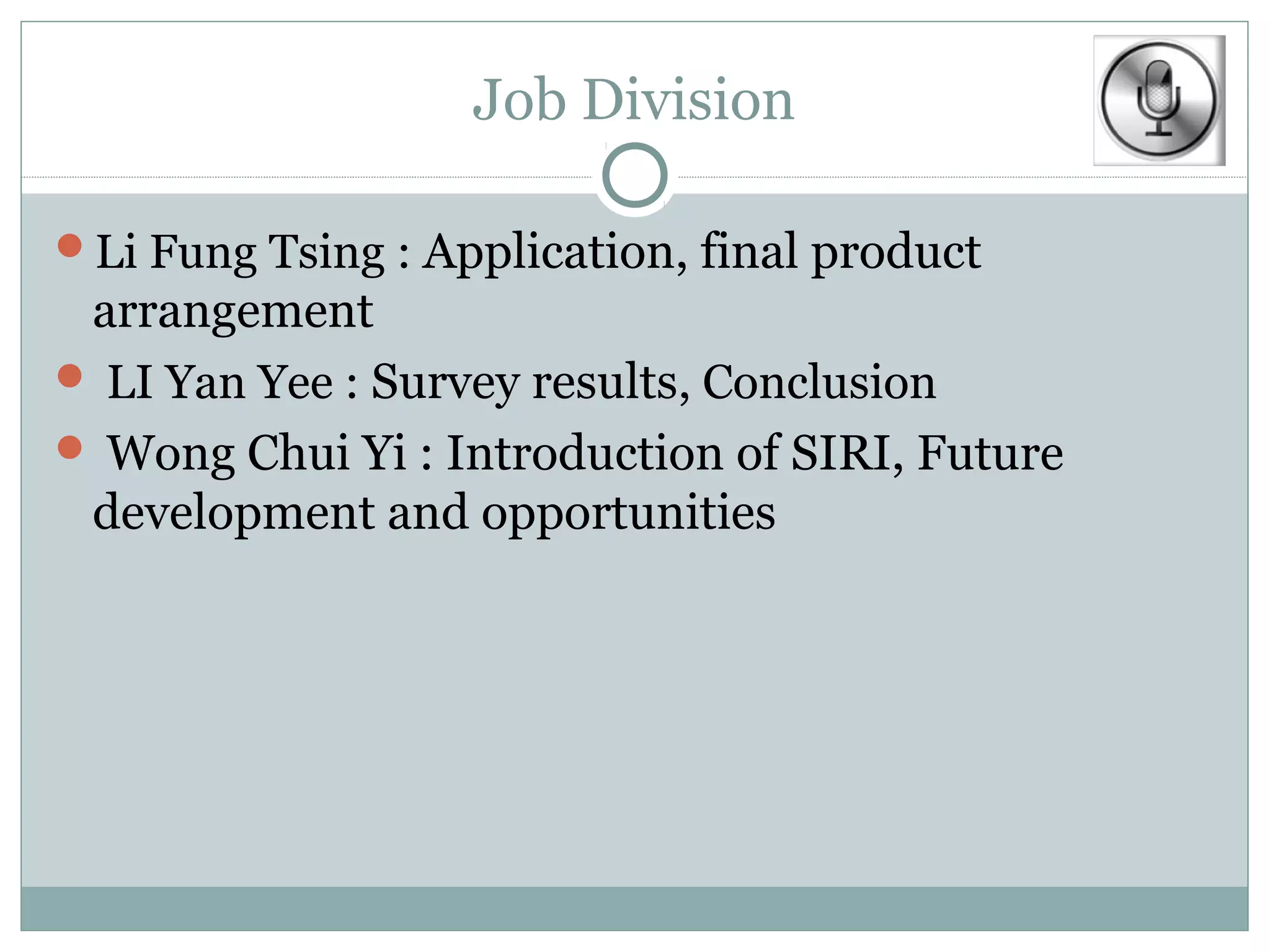 Job Division

Li Fung Tsing : Application, final product
 arrangement
 LI Yan Yee : Survey results, Conclusion
 Wong Chui Yi : Introduction of SIRI, Future
 development and opportunities
 